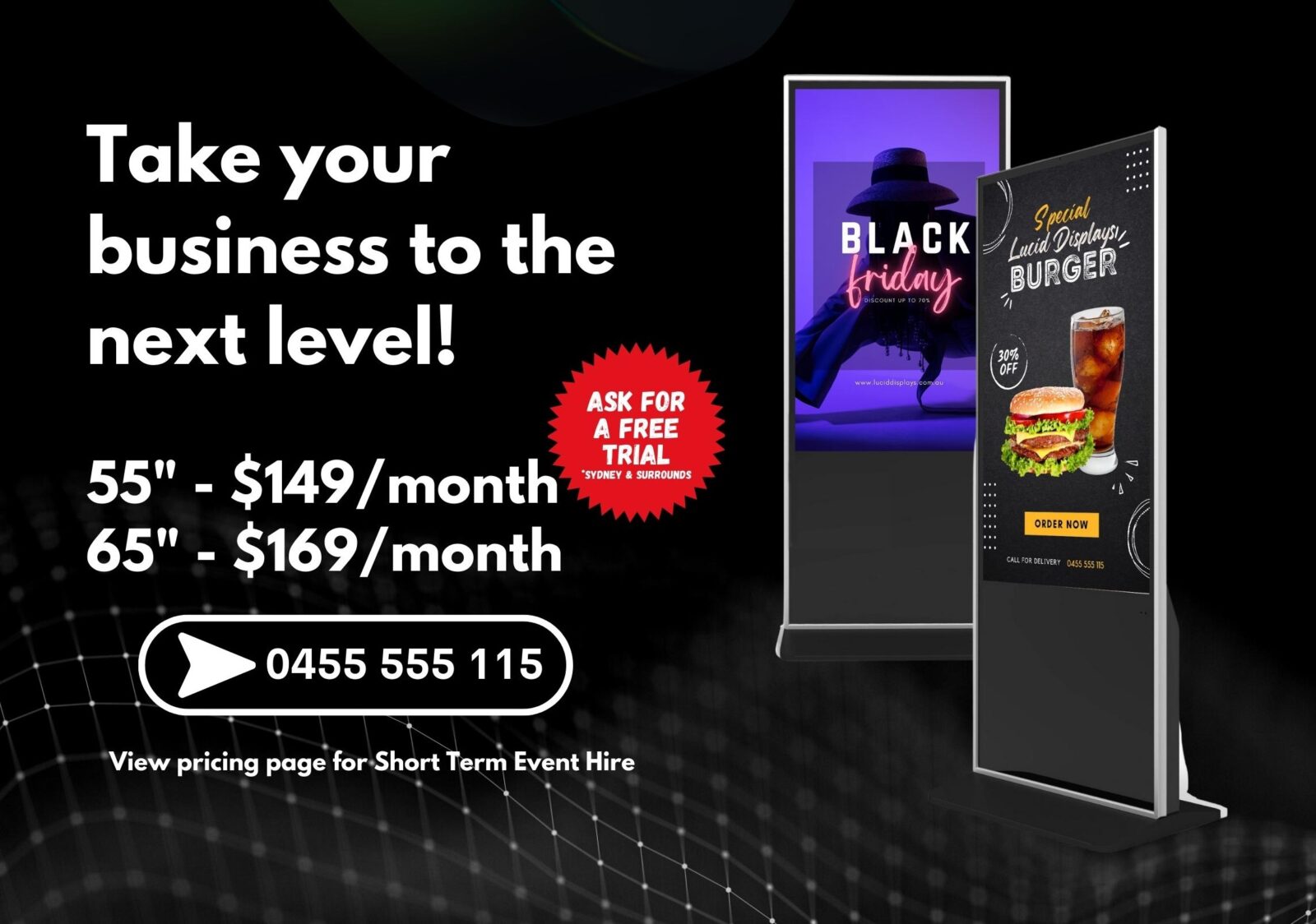 Take your business to the next level with our Digital Displays. 55 inch at $149 per month. 65 inch at $169 per month. Call 0455 555 115. View our pricing page for short term event hire.